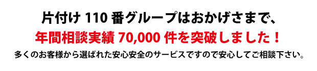 “佐賀片付け110番は、グループトータル年間相談実績70000件を突破しました!多くのお客様から選ばれた安心安全のサービスですので安心してご相談下さい。"